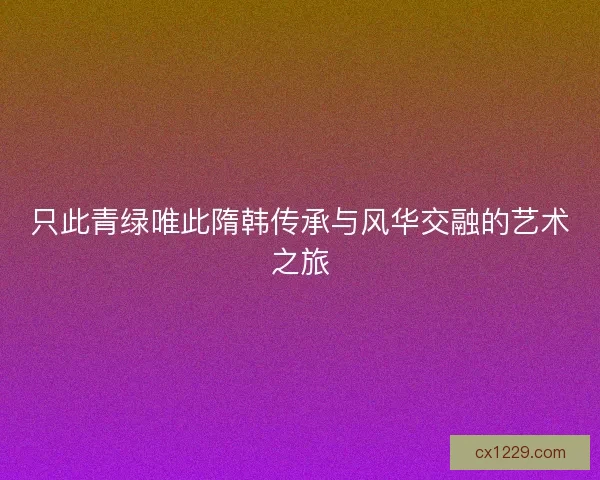 只此青绿唯此隋韩传承与风华交融的艺术之旅 只此青绿唯此隋韩传承与风华交融的艺术之旅