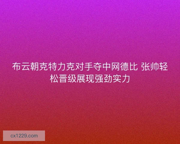 布云朝克特力克对手夺中网德比 张帅轻松晋级展现强劲实力 布云朝克特力克对手夺中网德比 张帅轻松晋级展现强劲实力