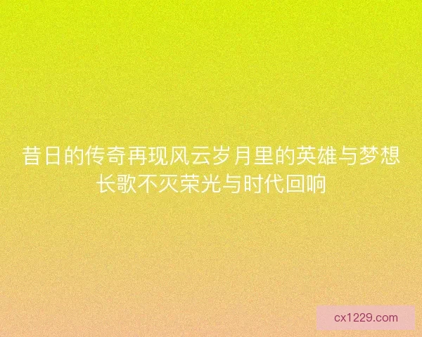昔日的传奇再现风云岁月里的英雄与梦想长歌不灭荣光与时代回响