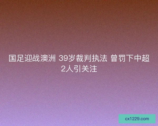 国足迎战澳洲 39岁裁判执法 曾罚下中超2人引关注