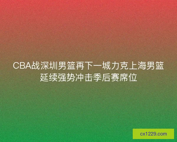 CBA战深圳男篮再下一城力克上海男篮延续强势冲击季后赛席位