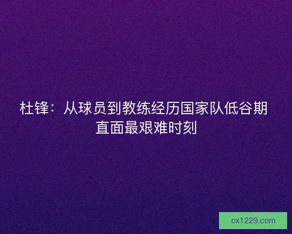 杜锋：从球员到教练经历国家队低谷期 直面最艰难时刻