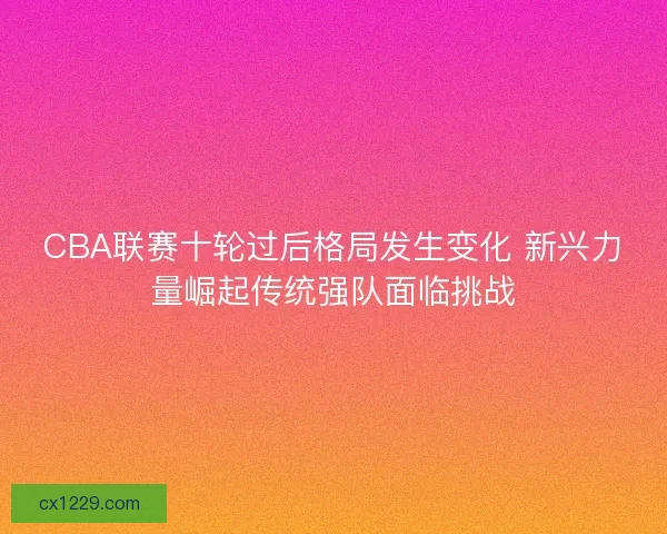 CBA联赛十轮过后格局发生变化 新兴力量崛起传统强队面临挑战 CBA联赛十轮过后格局发生变化 新兴力量崛起传统强队面临挑战