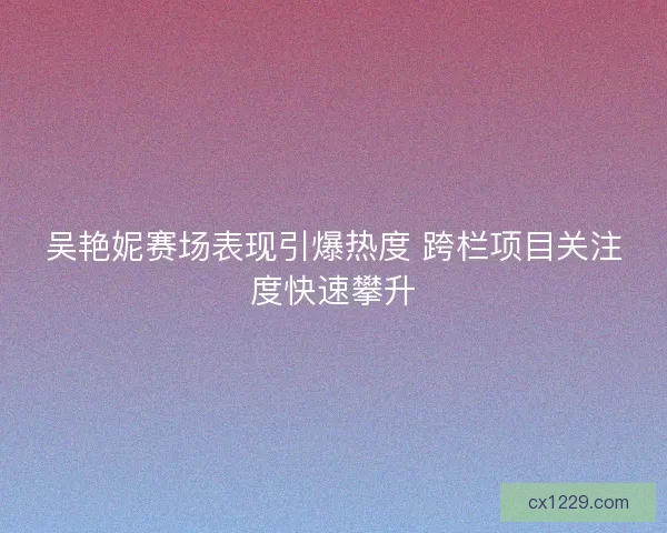 吴艳妮赛场表现引爆热度 跨栏项目关注度快速攀升 吴艳妮赛场表现引爆热度 跨栏项目关注度快速攀升