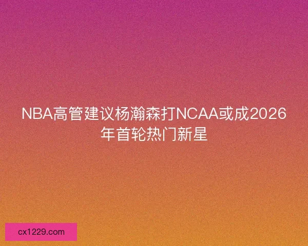 NBA高管建议杨瀚森打NCAA或成2026年首轮热门新星 NBA高管建议杨瀚森打NCAA或成2026年首轮热门新星