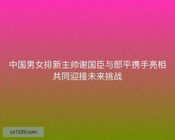 中国男女排新主帅谢国臣与郎平携手亮相共同迎接未来挑战