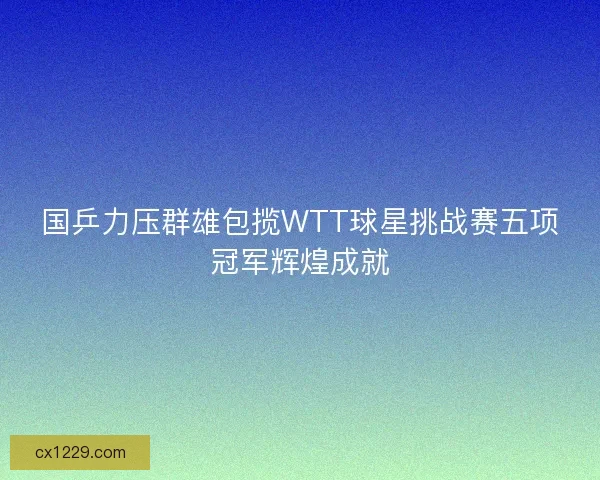 国乒力压群雄包揽WTT球星挑战赛五项冠军辉煌成就