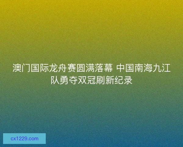澳门国际龙舟赛圆满落幕 中国南海九江队勇夺双冠刷新纪录