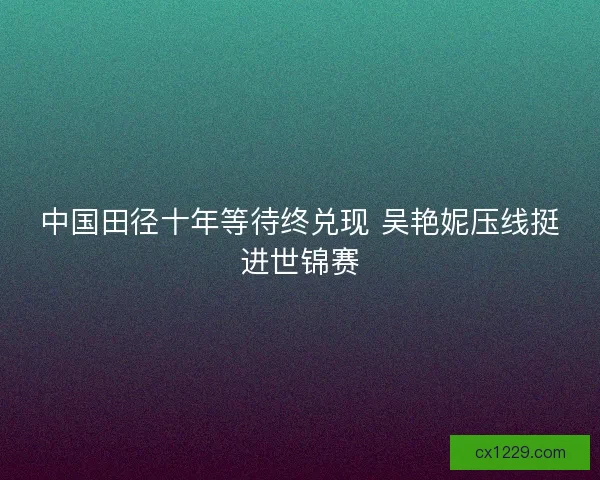 中国田径十年等待终兑现 吴艳妮压线挺进世锦赛