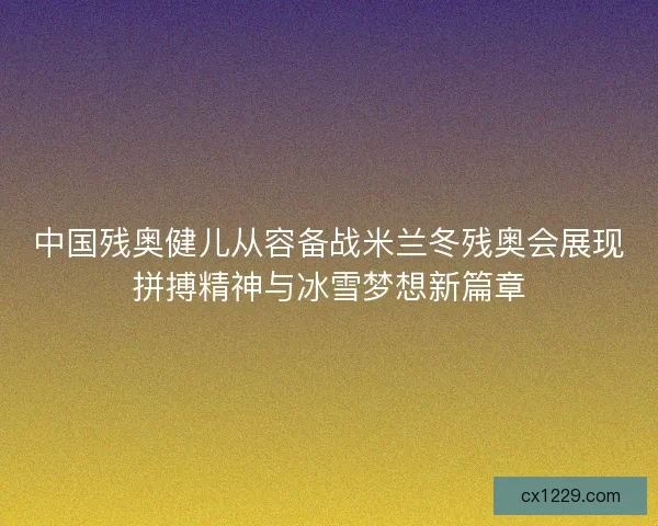 中国残奥健儿从容备战米兰冬残奥会展现拼搏精神与冰雪梦想新篇章