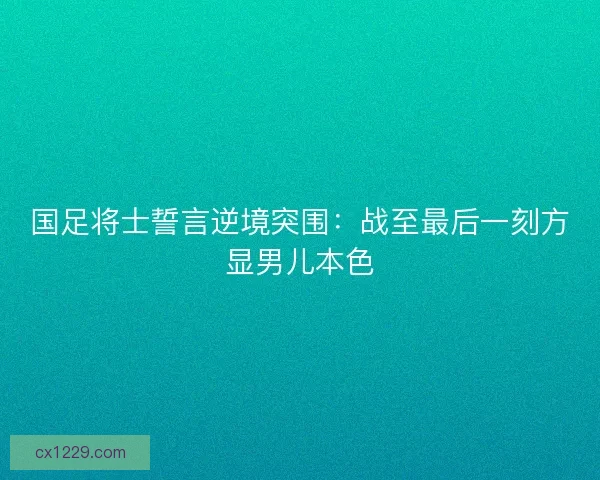 国足将士誓言逆境突围：战至最后一刻方显男儿本色