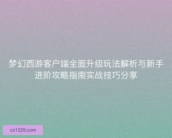 梦幻西游客户端全面升级玩法解析与新手进阶攻略指南实战技巧分享
