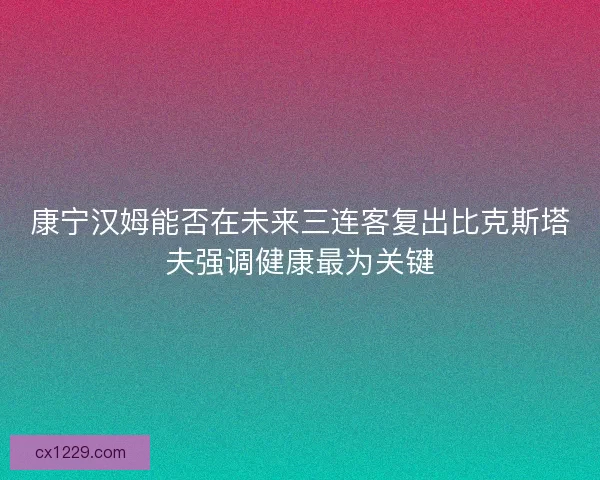 康宁汉姆能否在未来三连客复出比克斯塔夫强调健康最为关键